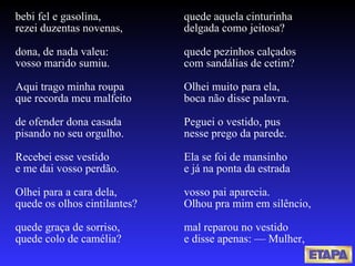 bebi fel e gasolina, rezei duzentas novenas, dona, de nada valeu: vosso marido sumiu. Aqui trago minha roupa que recorda meu malfeito de ofender dona casada pisando no seu orgulho. Recebei esse vestido e me dai vosso perdão. Olhei para a cara dela, quede os olhos cintilantes? quede graça de sorriso, quede colo de camélia? quede aquela cinturinha delgada como jeitosa? quede pezinhos calçados com sandálias de cetim? Olhei muito para ela,  boca não disse palavra. Peguei o vestido, pus nesse prego da parede. Ela se foi de mansinho e já na ponta da estrada vosso pai aparecia. Olhou pra mim em silêncio, mal reparou no vestido e disse apenas: — Mulher, 