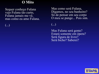 O Mito Sequer conheço Fulana vejo Fulana tão curto, Fulana jamais me vê, mas como eu amo Fulana. (...) Mas como será Fulana, Digamos, no seu banheiro? Só de pensar em seu corpo O meu se punge... Pois sim. (...) Mas Fulana será gente? Estará somente em ópera? Será figura de livro? Será bicho? Saberei? 