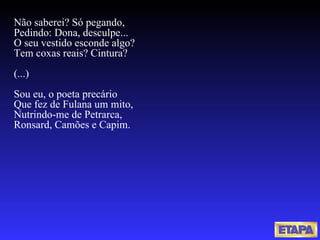 Não saberei? Só pegando, Pedindo: Dona, desculpe... O seu vestido esconde algo? Tem coxas reais? Cintura? (...) Sou eu, o poeta precário Que fez de Fulana um mito, Nutrindo-me de Petrarca, Ronsard, Camões e Capim. 