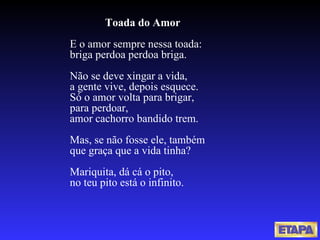 Toada do Amor E o amor sempre nessa toada: briga perdoa perdoa briga. Não se deve xingar a vida, a gente vive, depois esquece. Só o amor volta para brigar, para perdoar, amor cachorro bandido trem. Mas, se não fosse ele, também que graça que a vida tinha? Mariquita, dá cá o pito, no teu pito está o infinito. 