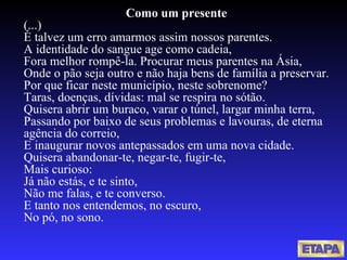 Como um presente (...) É talvez um erro amarmos assim nossos parentes. A identidade do sangue age como cadeia, Fora melhor rompê-la. Procurar meus parentes na Ásia, Onde o pão seja outro e não haja bens de família a preservar. Por que ficar neste município, neste sobrenome? Taras, doenças, dívidas: mal se respira no sótão. Quisera abrir um buraco, varar o túnel, largar minha terra, Passando por baixo de seus problemas e lavouras, de eterna agência do correio, E inaugurar novos antepassados em uma nova cidade. Quisera abandonar-te, negar-te, fugir-te, Mais curioso: Já não estás, e te sinto, Não me falas, e te converso. E tanto nos entendemos, no escuro, No pó, no sono. 
