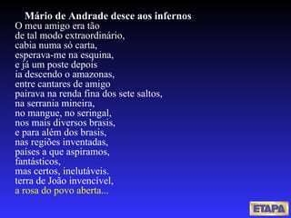 Mário de Andrade desce aos infernos O meu amigo era tão de tal modo extraordinário, cabia numa só carta, esperava-me na esquina, e já um poste depois ia descendo o amazonas, entre cantares de amigo pairava na renda fina dos sete saltos, na serrania mineira, no mangue, no seringal, nos mais diversos brasis, e para além dos brasis, nas regiões inventadas, países a que aspiramos, fantásticos, mas certos, inelutáveis. terra de João invencível, a rosa do povo aberta... 