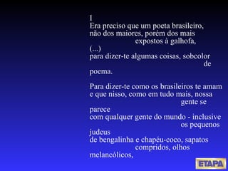 I  Era preciso que um poeta brasileiro, não dos maiores, porém dos mais  expostos à galhofa, (...) para dizer-te algumas coisas, sobcolor  de poema. Para dizer-te como os brasileiros te amam e que nisso, como em tudo mais, nossa  gente se parece com qualquer gente do mundo - inclusive  os pequenos judeus de bengalinha e chapéu-coco, sapatos  compridos, olhos melancólicos, 