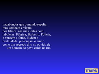 vagabundos que o mundo repeliu, mas zombam e vivem nos filmes, nas ruas tortas com tabuletas: Fábrica, Barbeiro, Polícia, e vencem a fome, iludem a  brutalidade, prolongam o amor como um segredo dito no ouvido de  um homem do povo caído na rua. 