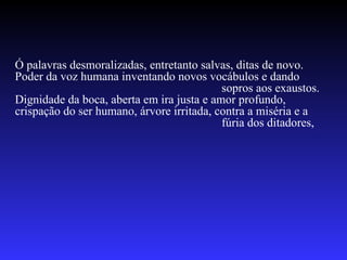 Ó palavras desmoralizadas, entretanto salvas, ditas de novo. Poder da voz humana inventando novos vocábulos e dando  sopros aos exaustos. Dignidade da boca, aberta em ira justa e amor profundo, crispação do ser humano, árvore irritada, contra a miséria e a  fúria dos ditadores, 