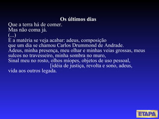 Os últimos dias Que a terra há de comer. Mas não coma já. (...) E a matéria se veja acabar: adeus, composição que um dia se chamou Carlos Drummond de Andrade. Adeus, minha presença, meu olhar e minhas veias grossas, meus sulcos no travesseiro, minha sombra no muro, Sinal meu no rosto, olhos míopes, objetos de uso pessoal,   [idéia de justiça, revolta e sono, adeus, vida aos outros legada.   