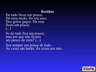 Resíduo  De tudo ficou um pouco. Do meu medo. Do teu asco. Dos gritos gagos. Da rosa ficou um pouco. (...)   Se de tudo fica um pouco, mas por que não ficaria um pouco de mim? (...)   fica sempre um pouco de tudo. Às vezes um botão. Às vezes um rato. 