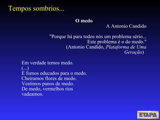 Tempos sombrios... O medo   A Antonio Candido         "Porque há para todos nós um problema sério...          Este problema é o do medo."                    (Antonio Candido,  Plataforma de Uma Geração )     Em verdade temos medo. (...) E fomos educados para o medo. Cheiramos flores de medo. Vestimos panos de medo. De medo, vermelhos rios vadeamos. 