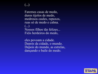 (...) Faremos casas de medo, duros tijolos de medo, medrosos caules, repuxos, ruas só de medo e calma. (...) Nossos filhos tão felizes... Fiéis herdeiros do medo, eles povoam a cidade. Depois da cidade, o mundo. Depois do mundo, as estrelas, dançando o baile do medo.  