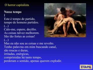 Nosso tempo I Este é tempo de partido, tempo de homens partidos. (...)  Calo-me, espero, decifro. As coisas talvez melhorem.  São tão fortes as coisas! (...) Mas eu não sou as coisas e me revolto. Tenho palavras em mim buscando canal, são roucas e duras, irritadas, enérgicas, comprimidas há tanto tempo, perderam o sentido, apenas querem explodir.   O horror capitalista 