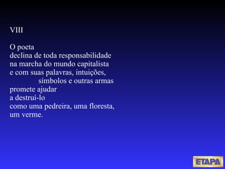 VIII O poeta  declina de toda responsabilidade na marcha do mundo capitalista e com suas palavras, intuições,  símbolos e outras armas promete ajudar a destruí-lo como uma pedreira, uma floresta,  um verme. 