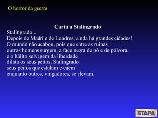 Carta a Stalingrado Stalingrado... Depois de Madri e de Londres, ainda há grandes cidades! O mundo não acabou, pois que entre as ruínas outros homens surgem, a face negra de pó e de pólvora, e o hálito selvagem da liberdade dilata os seus peitos, Stalingrado, seus peitos que estalam e caem enquanto outros, vingadores, se elevam. O horror da guerra 