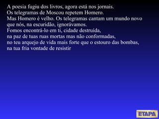   A poesia fugiu dos livros, agora está nos jornais. Os telegramas de Moscou repetem Homero. Mas Homero é velho. Os telegramas cantam um mundo novo que nós, na escuridão, ignorávamos. Fomos encontrá-lo em ti, cidade destruída, na paz de tuas ruas mortas mas não conformadas, no teu arquejo de vida mais forte que o estouro das bombas, na tua fria vontade de resistir 