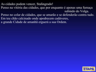 As cidades podem vencer, Stalingrado! Penso na vitória das cidades, que por enquanto é apenas uma fumaça  subindo do Volga. Penso no colar de cidades, que se amarão e se defenderão contra tudo. Em teu chão calcinado onde apodrecem cadáveres, a grande Cidade de amanhã erguerá a sua Ordem.   