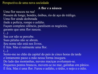 A flor e a náusea Uma flor nasceu na rua! Passem de longe, bondes, ônibus, rio de aço do tráfego. Uma flor ainda desbotada ilude a polícia, rompe o asfalto. Façam completo silêncio, paralisem os negócios, garanto que uma flor nasceu. (...)  Sua cor não se percebe. Suas pétalas não se abrem. Seu nome não está nos livros. É feia. Mas é realmente uma flor. (...) Sento-me no chão da capital do país às cinco horas da tarde e lentamente passo a mão nessa forma insegura. Do lado das montanhas, nuvens maciças avolumam-se. Pequenos pontos brancos, movem-se no mar, galinhas em pânico. É feia. Mas é uma flor. Furou o asfalto, o tédio, o nojo e o ódio. Perspectiva de uma nova sociedade 