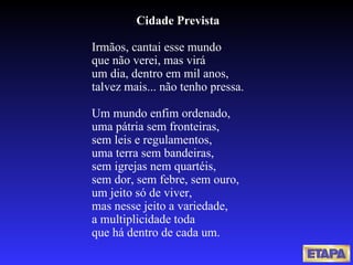 Cidade Prevista Irmãos, cantai esse mundo que não verei, mas virá um dia, dentro em mil anos, talvez mais... não tenho pressa.   Um mundo enfim ordenado, uma pátria sem fronteiras, sem leis e regulamentos, uma terra sem bandeiras, sem igrejas nem quartéis, sem dor, sem febre, sem ouro, um jeito só de viver, mas nesse jeito a variedade, a multiplicidade toda que há dentro de cada um. 