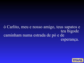 ó Carlito, meu e nosso amigo, teus sapatos e  teu bigode caminham numa estrada de pó e de  esperança. 