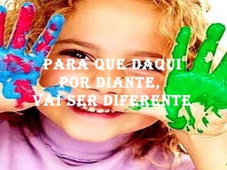 .  Para que daqui por diante,  vai ser diferente 