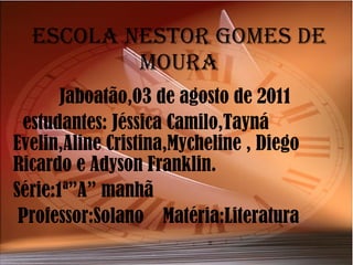 Escola Nestor Gomes de moura Jaboatão,03 de agosto de 2011 estudantes: Jéssica Camilo,Tayná Evelin,Aline Cristina,Mycheline , Diego Ricardo e Adyson Franklin. Série:1ª”A” manhã  Professor:Solano  Matéria:Literatura 