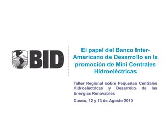 El papel del Banco Inter-
Americano de Desarrollo en la
promoción de Mini Centrales
       Hidroeléctricas
Taller Regional sobre Pequeñas Centrales
Hidroeléctricas y Desarrollo de las
Energías Renovables
Cusco, 12 y 13 de Agosto 2010
 