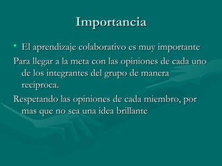 Importancia
• El aprendizaje colaborativo es muy importante
Para llegar a la meta con las opiniones de cada uno
  de los integrantes del grupo de manera
  reciproca.
Respetando las opiniones de cada miembro, por
  mas que no sea una idea brillante
 