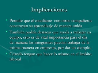 Implicaciones
• Permite que el estudiante con otros compañeros
  construyan su aprendizaje de manera unida
• También podría destacar que ayuda a trabajar en
  equipo, esto es de vital importancia para el día
  de mañana los integrantes puedan trabajar de la
  misma manera en empresas, por dar un ejemplo.
• Cuando tengan que hacer lo mismo en el ámbito
  laboral
 