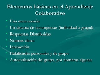 Elementos básicos en el Aprendizaje
          Colaborativo
•   Una meta común
•   Un sistema de recompensas (individual o grupal)
•   Respuestas Distribuidas
•   Normas claras
•   Interacción
•   Habilidades personales y de grupo
•   Autoevaluación del grupo, por nombrar algunas
 