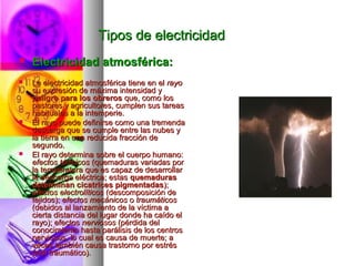 Tipos de electricidadTipos de electricidad
 Electricidad atmosférica:Electricidad atmosférica:
 La electricidad atmosférica tiene en elLa electricidad atmosférica tiene en el rayorayo
su expresión de máxima intensidad ysu expresión de máxima intensidad y
peligro para los obrerospeligro para los obreros que, como losque, como los
pastores y agricultores, cumplen sus tareaspastores y agricultores, cumplen sus tareas
habituales a la intemperie.habituales a la intemperie.
 El rayo puede definirse como una tremendaEl rayo puede definirse como una tremenda
descarga que se cumple entre las nubes ydescarga que se cumple entre las nubes y
la tierra en una reducida fracción dela tierra en una reducida fracción de
segundo.segundo.
 El rayo determina sobre el cuerpo humano:El rayo determina sobre el cuerpo humano:
efectos térmicosefectos térmicos (quemaduras variadas por(quemaduras variadas por
la temperatura que es capaz de desarrollarla temperatura que es capaz de desarrollar
la descarga eléctrica; estasla descarga eléctrica; estas quemadurasquemaduras
determinan cicatrices pigmentadasdeterminan cicatrices pigmentadas););
efectos electrolíticosefectos electrolíticos (descomposición de(descomposición de
tejidos);tejidos); efectos mecánicosefectos mecánicos oo traumáticostraumáticos
(debidos al lanzamiento de la víctima a(debidos al lanzamiento de la víctima a
cierta distancia del lugar donde ha caído elcierta distancia del lugar donde ha caído el
rayo); efectosrayo); efectos nerviososnerviosos (pérdida del(pérdida del
conocimiento hasta parálisis de los centrosconocimiento hasta parálisis de los centros
nerviosos, lo cual es causa de muerte; anerviosos, lo cual es causa de muerte; a
veces también causa trastorno por estrésveces también causa trastorno por estrés
post traumático).post traumático).
 