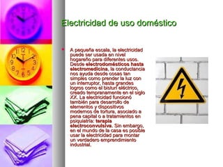 Electricidad de uso domésticoElectricidad de uso doméstico
 A pequeña escala, la electricidadA pequeña escala, la electricidad
puede ser usada en nivelpuede ser usada en nivel
hogareño para diferentes usos.hogareño para diferentes usos.
DesdeDesde electrodomésticos hastaelectrodomésticos hasta
electromedicinaelectromedicina, la conductancia, la conductancia
nos ayuda desde cosas tannos ayuda desde cosas tan
simples como prender la luz consimples como prender la luz con
un interruptor, hasta grandesun interruptor, hasta grandes
logros como el bisturí eléctrico,logros como el bisturí eléctrico,
creado tempranamente en el siglocreado tempranamente en el siglo
XX. La electricidad funcionóXX. La electricidad funcionó
también para desarrollo detambién para desarrollo de
elementos y dispositivoselementos y dispositivos
modernos de tortura, asociado amodernos de tortura, asociado a
pena capital o a tratamientos enpena capital o a tratamientos en
psiquiatría:psiquiatría: terapiaterapia
electroconvulsivaelectroconvulsiva. Sin embargo,. Sin embargo,
en el mundo de la casa es posibleen el mundo de la casa es posible
usar la electricidad para montarusar la electricidad para montar
un verdadero emprendimientoun verdadero emprendimiento
industrial.industrial.
 