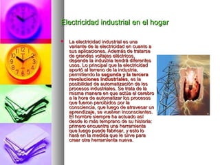 Electricidad industrial en el hogarElectricidad industrial en el hogar
 La electricidad industrial es unaLa electricidad industrial es una
variante de la electricidad en cuanto avariante de la electricidad en cuanto a
sus aplicaciones. Además de tratarsesus aplicaciones. Además de tratarse
de grandes voltajes eléctricos,de grandes voltajes eléctricos,
depende la industria tendrá diferentesdepende la industria tendrá diferentes
usos. Lo principal que la electricidadusos. Lo principal que la electricidad
aportó al terreno de la industria,aportó al terreno de la industria,
permitiendo lapermitiendo la segunda y la tercerasegunda y la tercera
revoluciones industrialesrevoluciones industriales, es la, es la
posibilidad de automatización de losposibilidad de automatización de los
procesos industriales. Se trata de laprocesos industriales. Se trata de la
misma manera en que actúa el cerebromisma manera en que actúa el cerebro
a la hora de automatizar los procesosa la hora de automatizar los procesos
que fueron percibidos por laque fueron percibidos por la
consciencia, que luego de atravesar unconsciencia, que luego de atravesar un
aprendizaje, se vuelven inconscientes.aprendizaje, se vuelven inconscientes.
El hombre siempre ha actuado asíEl hombre siempre ha actuado así
desde lo más temprano de su historia:desde lo más temprano de su historia:
primero encuentra una herramientaprimero encuentra una herramienta
que luego puede fabricar, y esto loque luego puede fabricar, y esto lo
hará en la medida que le sirve parahará en la medida que le sirve para
crear otra herramienta nueva.crear otra herramienta nueva.
 