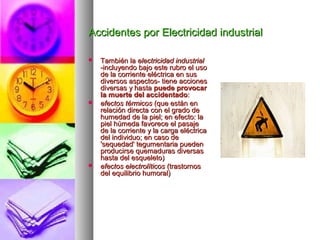 Accidentes por Electricidad industrialAccidentes por Electricidad industrial
 También laTambién la electricidad industrialelectricidad industrial
-incluyendo bajo este rubro el uso-incluyendo bajo este rubro el uso
de la corriente eléctrica en susde la corriente eléctrica en sus
diversos aspectos- tiene accionesdiversos aspectos- tiene acciones
diversas y hastadiversas y hasta puede provocarpuede provocar
la muerte del accidentadola muerte del accidentado::
 efectos térmicosefectos térmicos (que están en(que están en
relación directa con el grado derelación directa con el grado de
humedad de la piel; en efecto: lahumedad de la piel; en efecto: la
piel húmeda favorece el pasajepiel húmeda favorece el pasaje
de la corriente y la carga eléctricade la corriente y la carga eléctrica
del individuo; en caso dedel individuo; en caso de
'sequedad' tegumentaria pueden'sequedad' tegumentaria pueden
producirse quemaduras diversasproducirse quemaduras diversas
hasta del esqueleto)hasta del esqueleto)
 efectos electrolíticosefectos electrolíticos (trastornos(trastornos
del equilibrio humoral)del equilibrio humoral)
 