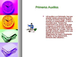Primeros AuxiliosPrimeros Auxilios
 «Al auxiliar a un fulminado, hay que«Al auxiliar a un fulminado, hay que
adoptar ciertas precauciones paraadoptar ciertas precauciones para
no correr el mismo riesgo. Aísleseno correr el mismo riesgo. Aíslese
pisando un impermeable, un saco opisando un impermeable, un saco o
una tabla seca. Tómese fueuna tabla seca. Tómese fue
fuertemente a la víctima de la ropafuertemente a la víctima de la ropa
y péguese un fuerte tirón; tambiény péguese un fuerte tirón; también
puede separarse el cable mediantepuede separarse el cable mediante
un golpe seco con un palo. Una vezun golpe seco con un palo. Una vez
libre del contacto, trátese como unalibre del contacto, trátese como una
pérdida de conocimiento:pérdida de conocimiento:
aflojamiento de ropas y respiraciónaflojamiento de ropas y respiración
artificial. Si hay quema-dura,artificial. Si hay quema-dura,
linimento óleo calcáreo».linimento óleo calcáreo».
 