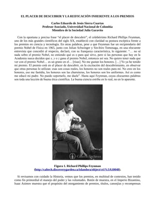 EL PLACER DE DESCUBRIR Y LA REIFICACIÓN INHERENTE A LOS PREMIOS
Carlos Eduardo de Jesús Sierra Cuartas
Profesor Asociado, Universidad Nacional de Colombia
Miembro de la Sociedad Julio Garavito
Con la oportuna y precisa frase “el placer de descubrir”, el celebérrimo Richard Phillips Feynman,
uno de los más grandes científicos del siglo XX, estableció con claridad su postura escéptica frente a
los premios en ciencia y tecnología. En otras palabras, pese a que Feynman fue un recipiendario del
premio Nobel de Física en 1965, junto con Julian Schwinger y Sin-Itiro Tomonaga, en una elocuente
entrevista que concedió al respecto, declaró, con su franqueza característica, lo siguiente: “… no sé
nada sobre el premio Nobel, no entiendo qué es o para qué sirve, pero si las personas que hay en la
Academia sueca deciden que x, y o z gana el premio Nobel, entonces así sea. No quiero tener nada que
ver con el premio Nobel… es un grano en el… [risas]. No me gustan los honores. […] Yo ya he tenido
mi premio. El premio está en el placer de descubrir, en la excitación del descubrimiento, en observar
que otras personas lo utilizan: esas son cosas reales, los honores no son reales para mí. No creo en los
honores, eso me fastidia, los honores son las charreteras, los honores son los uniformes. Así es como
me educó mi padre. No puedo soportarlo, me duele”. Hasta aquí Feynman, cuyas elocuentes palabras
son toda una lección de buena ética científica. La buena ciencia estriba en lo real, no en lo aparente.
Figura 1. Richard Phillips Feynman
(http://caltech.discoverygarden.ca/islandora/object/ct1%3A10048).
Si revisamos con cuidado la Historia, vemos que los premios, en multitud de contextos, han tenido
como fin primordial el manejo del poder y las voluntades. Botón de muestra, en el Imperio Bizantino,
Isaac Asimov muestra que el propósito del otorgamiento de premios, títulos, canonjías y recompensas
 