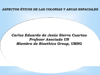 ASPECTOS ÉTICOS DE LAS COLONIAS Y ARCAS ESPACIALES




    Carlos Eduardo de Jesús Sierra Cuartas
             Profesor Asociado UN
      Miembro de Bioethics Group, UMNG
 