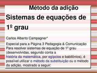 Método da adição
  Sistemas de equações de 
  1º grau
Carlos Alberto Campagner*
Especial para a Página 3 Pedagogia & Comunicação 
Para resolver sistemas de equação de 1º grau 
(desenvolvidas, segundo conta a 
história da matemática, por egípcios e babilônios), é 
possível utilizar o método da substituição ou o método 
da adição, mostrado a seguir:
 