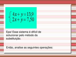 Epa! Esse sistema é difícil de 
solucionar pelo método da 
substituição. 
Então, analise as seguintes operações: 
 