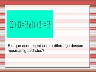 E o que acontecerá com a diferença dessas 
mesmas igualdades?
 