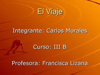 El Viaje   Integrante: Carlos Morales Curso: III B Profesora: Francisca Lizana 