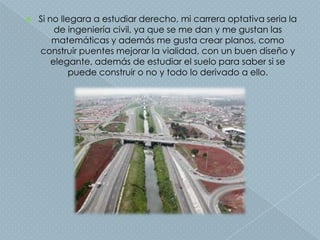    Si no llegara a estudiar derecho, mi carrera optativa seria la
         de ingeniería civil, ya que se me dan y me gustan las
        matemáticas y además me gusta crear planos, como
    construir puentes mejorar la vialidad, con un buen diseño y
        elegante, además de estudiar el suelo para saber si se
             puede construir o no y todo lo derivado a ello.
 