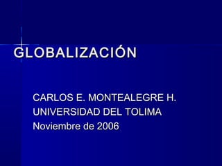 GLOBALIZACIÓN
CARLOS E. MONTEALEGRE H.
UNIVERSIDAD DEL TOLIMA
Noviembre de 2006

 