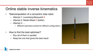 Online stable inverse kinematics
• Telemanipulation of a concentric tube robot
– Attempt 1: Levenberg-Marquardt X
– Attempt 2: Nelder-Mead X (better)
– Attempt 3: …
• Different optimisers worked for different configurations
• How to find the best optimiser?
– Run all of them in parallel
– Keep the one that gives the best result
*
 