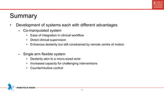 Summary
• Development of systems each with different advantages
– Co-manipulated system
• Ease of integration in clinical workflow
• Direct clinical supervision
• Enhances dexterity but still constrained by remote centre of motion
– Single arm flexible system
• Dexterity akin to a micro-sized wrist
• Increased capacity for challenging interventions
• Counterintuitive control
28
 