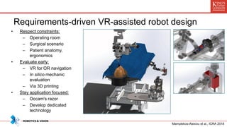 Requirements-driven VR-assisted robot design
• Respect constraints:
– Operating room
– Surgical scenario
– Patient anatomy,
ergonomics
• Evaluate early:
– VR for OR navigation
– In silico mechanic
evaluation
– Via 3D printing
• Stay application focused:
– Occam's razor
– Develop dedicated
technology
Mamplekos-Alexiou et al., ICRA 2018
 