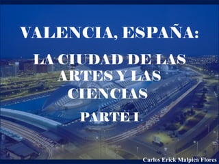 VALENCIA, ESPAÑA:
LA CIUDAD DE LAS
ARTES Y LAS
CIENCIAS
PARTE I
Carlos Erick Malpica Flores
 