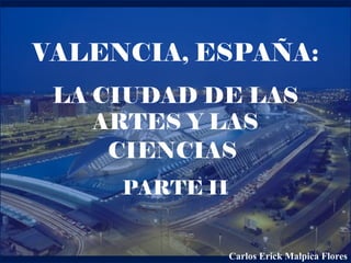 VALENCIA, ESPAÑA:
LA CIUDAD DE LAS
ARTES Y LAS
CIENCIAS
PARTE II
Carlos Erick Malpica Flores
 