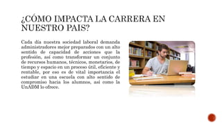 Cada día nuestra sociedad laboral demanda
administradores mejor preparados con un alto
sentido de capacidad de acciones que la
profesión, así como transformar un conjunto
de recursos humanos, técnicos, monetarios, de
tiempo y espacio en un proceso útil, eficiente y
rentable, por eso es de vital importancia el
estudiar en una escuela con alto sentido de
compromiso hacia los alumnos, así como la
UnADM lo ofrece.
 