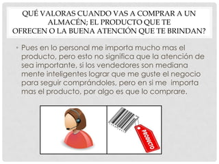 QUÉ VALORAS CUANDO VAS A COMPRAR A UN
       ALMACÉN; EL PRODUCTO QUE TE
OFRECEN O LA BUENA ATENCIÓN QUE TE BRINDAN?

• Pues en lo personal me importa mucho mas el
  producto, pero esto no significa que la atención de
  sea importante, si los vendedores son mediana
  mente inteligentes lograr que me guste el negocio
  para seguir comprándoles, pero en si me importa
  mas el producto, por algo es que lo comprare.
 