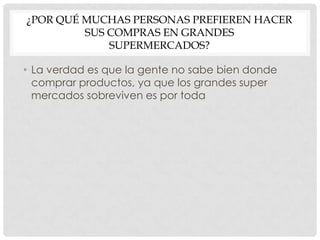 ¿POR QUÉ MUCHAS PERSONAS PREFIEREN HACER
         SUS COMPRAS EN GRANDES
             SUPERMERCADOS?

• La verdad es que la gente no sabe bien donde
  comprar productos, ya que los grandes super
  mercados sobreviven es por toda
 