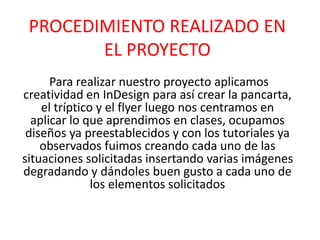 PROCEDIMIENTO REALIZADO EN
EL PROYECTO
Para realizar nuestro proyecto aplicamos
creatividad en InDesign para así crear la pancarta,
el tríptico y el flyer luego nos centramos en
aplicar lo que aprendimos en clases, ocupamos
diseños ya preestablecidos y con los tutoriales ya
observados fuimos creando cada uno de las
situaciones solicitadas insertando varias imágenes
degradando y dándoles buen gusto a cada uno de
los elementos solicitados
 