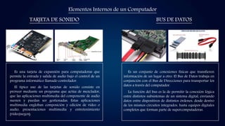 Elementos Internos de un Computador
TARJETA DE SONIDO BUS DE DATOS
Es una tarjeta de expansión para computadoras que
permite la entrada y salida de audio bajo el control de un
programa informático llamado controlador.
El típico uso de las tarjetas de sonido consiste en
proveer mediante un programa que actúa de mezclador,
que las aplicaciones multimedia del componente de audio
suenen y puedan ser gestionadas. Estas aplicaciones
multimedia engloban composición y edición de video o
audio, presentaciones multimedia y entretenimiento
(videojuegos).
Es un conjunto de conexiones físicas que transfieren
información de un lugar a otro. El Bus de Datos trabaja en
conjunción con el Bus de Direcciones para transportar los
datos a través del computador.
La función del bus es la de permitir la conexión lógica
entre distintos subsistemas de un sistema digital, enviando
datos entre dispositivos de distintos órdenes: desde dentro
de los mismos circuitos integrados, hasta equipos digitales
completos que forman parte de supercomputadoras.
 